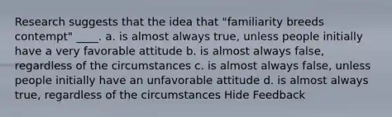 Research suggests that the idea that "familiarity breeds contempt" ____. a. is almost always true, unless people initially have a very favorable attitude b. is almost always false, regardless of the circumstances c. is almost always false, unless people initially have an unfavorable attitude d. is almost always true, regardless of the circumstances Hide Feedback