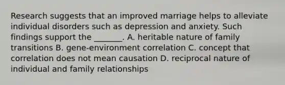 Research suggests that an improved marriage helps to alleviate individual disorders such as depression and anxiety. Such findings support the _______. A. heritable nature of family transitions B. gene-environment correlation C. concept that correlation does not mean causation D. reciprocal nature of individual and family relationships