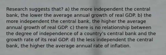 Research suggests that? a) the more independent the central bank, the lower the average annual growth of real GDP. b) the more independent the central bank, the higher the average annual growth of real GDP. c) there is no relationship between the degree of independence of a country's central bank and the growth rate of its real GDP. d) the less independent the central bank, the higher the average annual rate of inflation.