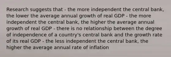 Research suggests that - the more independent the central bank, the lower the average annual growth of real GDP - the more independent the central bank, the higher the average annual growth of real GDP - there is no relationship between the degree of independence of a country's central bank and the growth rate of its real GDP - the less independent the central bank, the higher the average annual rate of inflation