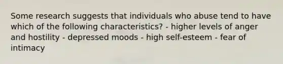 Some research suggests that individuals who abuse tend to have which of the following characteristics? - higher levels of anger and hostility - depressed moods - high self-esteem - fear of intimacy