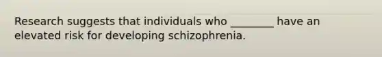 Research suggests that individuals who ________ have an elevated risk for developing schizophrenia.