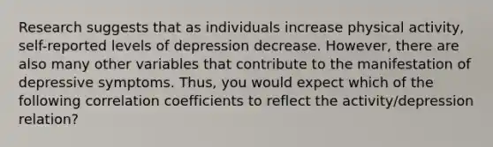 Research suggests that as individuals increase physical activity, self-reported levels of depression decrease. However, there are also many other variables that contribute to the manifestation of depressive symptoms. Thus, you would expect which of the following correlation coefficients to reflect the activity/depression relation?