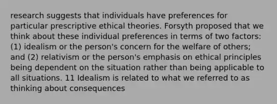 research suggests that individuals have preferences for particular prescriptive ethical theories. Forsyth proposed that we think about these individual preferences in terms of two factors: (1) idealism or the person's concern for the welfare of others; and (2) relativism or the person's emphasis on ethical principles being dependent on the situation rather than being applicable to all situations. 11 Idealism is related to what we referred to as thinking about consequences