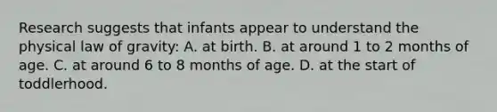 Research suggests that infants appear to understand the physical law of gravity: A. at birth. B. at around 1 to 2 months of age. C. at around 6 to 8 months of age. D. at the start of toddlerhood.