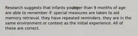 Research suggests that infants younger than 9 months of age are able to remember if: special measures are taken to aid memory retrieval. they have repeated reminders. they are in the same environment or context as the initial experience. All of these are correct.