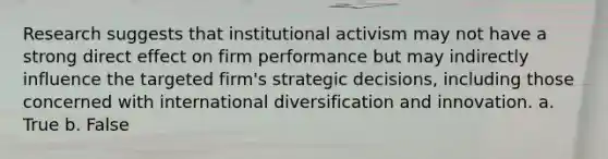 Research suggests that institutional activism may not have a strong direct effect on firm performance but may indirectly influence the targeted firm's strategic decisions, including those concerned with international diversification and innovation. a. True b. False