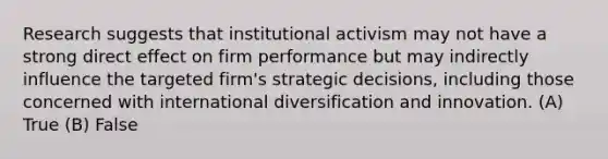 Research suggests that institutional activism may not have a strong direct effect on firm performance but may indirectly influence the targeted firm's strategic decisions, including those concerned with international diversification and innovation. (A) True (B) False