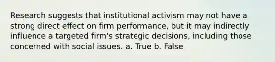 Research suggests that institutional activism may not have a strong direct effect on firm performance, but it may indirectly influence a targeted firm's strategic decisions, including those concerned with social issues. a. True b. False