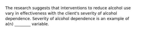 The research suggests that interventions to reduce alcohol use vary in effectiveness with the client's severity of alcohol dependence. Severity of alcohol dependence is an example of a(n) ________ variable.