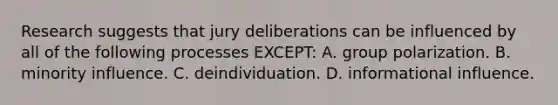 Research suggests that jury deliberations can be influenced by all of the following processes EXCEPT: A. group polarization. B. minority influence. C. deindividuation. D. informational influence.