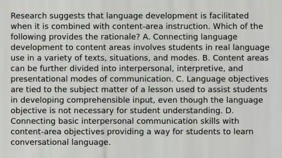 Research suggests that language development is facilitated when it is combined with content-area instruction. Which of the following provides the rationale? A. Connecting language development to content areas involves students in real language use in a variety of texts, situations, and modes. B. Content areas can be further divided into interpersonal, interpretive, and presentational modes of communication. C. Language objectives are tied to the subject matter of a lesson used to assist students in developing comprehensible input, even though the language objective is not necessary for student understanding. D. Connecting basic interpersonal communication skills with content-area objectives providing a way for students to learn conversational language.