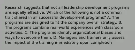 Research suggests that not all leadership development programs are equally effective. Which of the following is not a common trait shared in all successful development programs? A. The programs are designed to fit the company overall strategy. B. The programs combine real-world experiences with classroom activities. C. The programs identify organizational biases and ways to overcome them. D. Managers and trainers only assess the impact of the training immediately upon completion