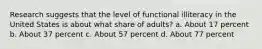 Research suggests that the level of functional illiteracy in the United States is about what share of adults? a. About 17 percent b. About 37 percent c. About 57 percent d. About 77 percent