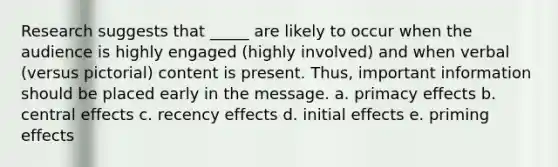 Research suggests that _____ are likely to occur when the audience is highly engaged (highly involved) and when verbal (versus pictorial) content is present. Thus, important information should be placed early in the message. a. primacy effects b. central effects c. recency effects d. initial effects e. priming effects