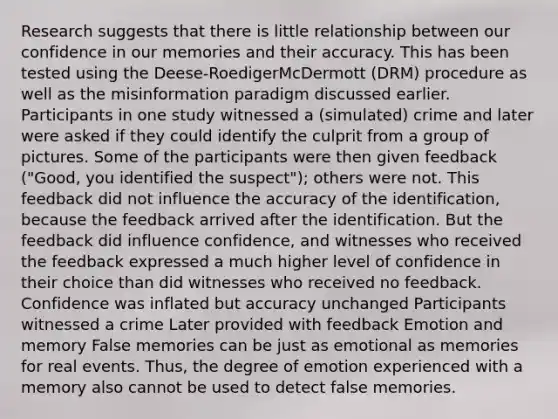 Research suggests that there is little relationship between our confidence in our memories and their accuracy. This has been tested using the Deese-RoedigerMcDermott (DRM) procedure as well as the misinformation paradigm discussed earlier. Participants in one study witnessed a (simulated) crime and later were asked if they could identify the culprit from a group of pictures. Some of the participants were then given feedback ("Good, you identified the suspect"); others were not. This feedback did not influence the accuracy of the identification, because the feedback arrived after the identification. But the feedback did influence confidence, and witnesses who received the feedback expressed a much higher level of confidence in their choice than did witnesses who received no feedback. Confidence was inflated but accuracy unchanged Participants witnessed a crime Later provided with feedback Emotion and memory False memories can be just as emotional as memories for real events. Thus, the degree of emotion experienced with a memory also cannot be used to detect false memories.