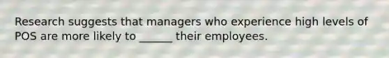 Research suggests that managers who experience high levels of POS are more likely to ______ their employees.