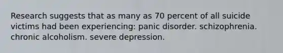 Research suggests that as many as 70 percent of all suicide victims had been experiencing: panic disorder. schizophrenia. chronic alcoholism. severe depression.