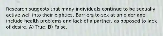 Research suggests that many individuals continue to be sexually active well into their eighties. Barriers to sex at an older age include health problems and lack of a partner, as opposed to lack of desire. A) True. B) False.