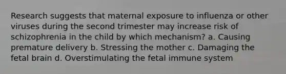 Research suggests that maternal exposure to influenza or other viruses during the second trimester may increase risk of schizophrenia in the child by which mechanism? a. Causing premature delivery b. Stressing the mother c. Damaging the fetal brain d. Overstimulating the fetal immune system