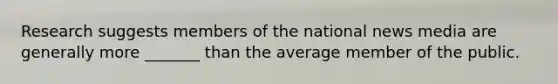 Research suggests members of the national news media are generally more _______ than the average member of the public.