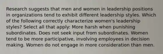 Research suggests that men and women in leadership positions in organizations tend to exhibit different leadership styles. Which of the following correctly characterize women's leadership styles? Select all that apply: More harsh when punishing subordinates. Does not seek input from subordinates. Women tend to be more participative, involving employees in decision making. Women do not engage in more consideration than men.