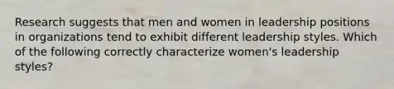 Research suggests that men and women in leadership positions in organizations tend to exhibit different leadership styles. Which of the following correctly characterize women's leadership styles?