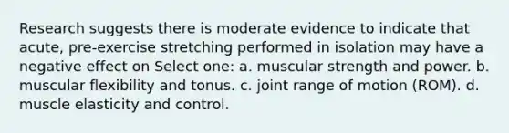 Research suggests there is moderate evidence to indicate that acute, pre-exercise stretching performed in isolation may have a negative effect on Select one: a. muscular strength and power. b. muscular flexibility and tonus. c. joint range of motion (ROM). d. muscle elasticity and control.