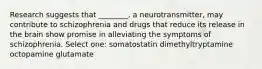 Research suggests that ________, a neurotransmitter, may contribute to schizophrenia and drugs that reduce its release in the brain show promise in alleviating the symptoms of schizophrenia. Select one: somatostatin dimethyltryptamine octopamine glutamate