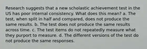 Research suggests that a new scholastic achievement test in the US has poor internal consistency. What does this mean? a. The test, when split in half and compared, does not produce the same results. b. The test does not produce the same results across time. c. The test items do not repeatedly measure what they purport to measure. d. The different versions of the test do not produce the same responses.