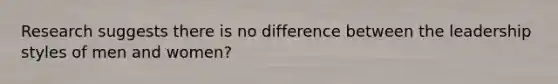 Research suggests there is no difference between the leadership styles of men and women?