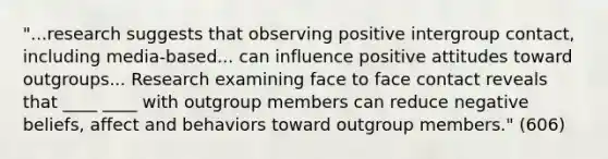 "...research suggests that observing positive intergroup contact, including media-based... can influence positive attitudes toward outgroups... Research examining face to face contact reveals that ____ ____ with outgroup members can reduce negative beliefs, affect and behaviors toward outgroup members." (606)