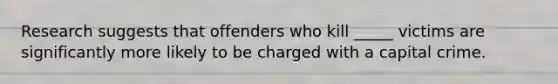 Research suggests that offenders who kill _____ victims are significantly more likely to be charged with a capital crime.