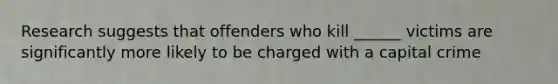 Research suggests that offenders who kill ______ victims are significantly more likely to be charged with a capital crime