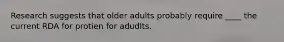 Research suggests that older adults probably require ____ the current RDA for protien for adudlts.