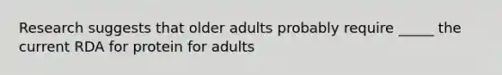 Research suggests that older adults probably require _____ the current RDA for protein for adults