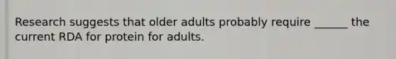 Research suggests that older adults probably require ______ the current RDA for protein for adults.