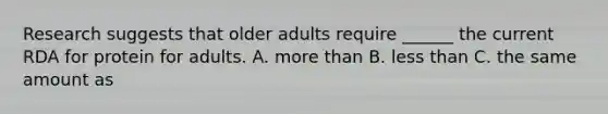 Research suggests that older adults require ______ the current RDA for protein for adults. A. more than B. less than C. the same amount as