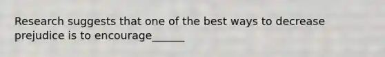 Research suggests that one of the best ways to decrease prejudice is to encourage______