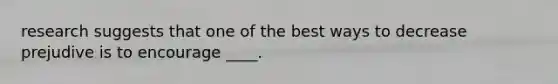research suggests that one of the best ways to decrease prejudive is to encourage ____.