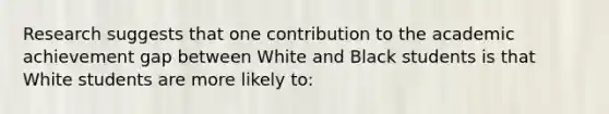 Research suggests that one contribution to the academic achievement gap between White and Black students is that White students are more likely to: