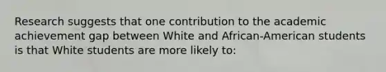 Research suggests that one contribution to the academic achievement gap between White and African-American students is that White students are more likely to: