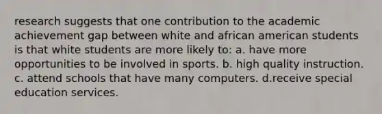 research suggests that one contribution to the academic achievement gap between white and african american students is that white students are more likely to: a. have more opportunities to be involved in sports. b. high quality instruction. c. attend schools that have many computers. d.receive special education services.