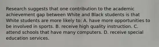 Research suggests that one contribution to the academic achievement gap between White and Black students is that White students are more likely to: A. have more opportunities to be involved in sports. B. receive high quality instruction. C. attend schools that have many computers. D. receive special education services.