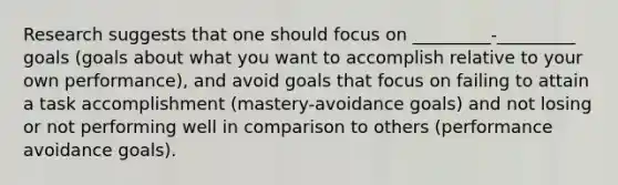 Research suggests that one should focus on _________-_________ goals (goals about what you want to accomplish relative to your own performance), and avoid goals that focus on failing to attain a task accomplishment (mastery-avoidance goals) and not losing or not performing well in comparison to others (performance avoidance goals).