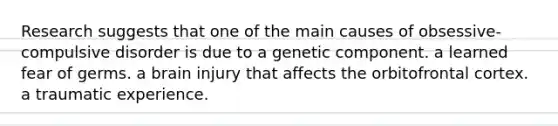 Research suggests that one of the main causes of obsessive-compulsive disorder is due to a genetic component. a learned fear of germs. a brain injury that affects the orbitofrontal cortex. a traumatic experience.