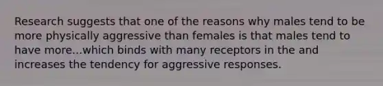 Research suggests that one of the reasons why males tend to be more physically aggressive than females is that males tend to have more...which binds with many receptors in the and increases the tendency for aggressive responses.