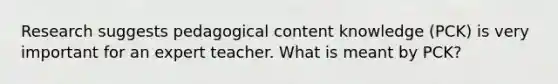 Research suggests pedagogical content knowledge (PCK) is very important for an expert teacher. What is meant by PCK?