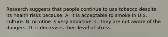 Research suggests that people continue to use tobacco despite its health risks because: A. it is acceptable to smoke in U.S. culture. B. nicotine is very addictive. C. they are not aware of the dangers. D. it decreases their level of stress.