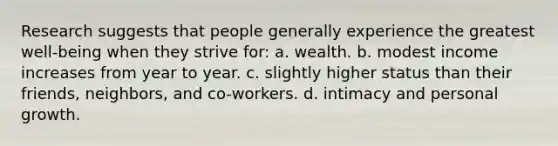 Research suggests that people generally experience the greatest well-being when they strive for: a. wealth. b. modest income increases from year to year. c. slightly higher status than their friends, neighbors, and co-workers. d. intimacy and personal growth.